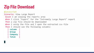 Zip File Download
@javascript
Scenario: View Large Report
Given I am viewing the reports area
When I click "Export" for the "Extremely Large Report" report
Then a zip file should be downloaded
When I unzip the file and I open the extracted csv file
Then I should see the following columns:
| column |
| Group |
| Company |
| Total |
 