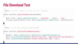 File Download Test
/**
* @When /^I click "Export" for the "([^"]*)" report$/
*/
public function iExportTheReport($reportName)
{
$this->file = $this->getArtifactsDir() . 'download-' . time() . '.zip';
file_put_contents($this->file, $this->getSession()->getDriver() > getContent());
}
/**
* @Then /^a zip file should be downloaded$/
*/
public function aZipFileShouldBeDownloaded()
{
$header = $this->getSession()->getDriver()->getResponseHeaders();
$this->assertContains($header['Content-Type'][0], 'application/forced-download');
$this->assertContains($header['Content-Disposition'][0], "zip");
}
 