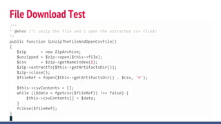 File Download Test
/**
* @When /^I unzip the file and I open the extracted csv file$/
*/
public function iUnzipTheFileAndOpenCsvFile()
{
$zip = new ZipArchive;
$unzipped = $zip->open($this->file);
$csv = $zip->getNameIndex(1);
$zip->extractTo($this->getArtifactsDir());
$zip->close();
$fileRef = fopen($this->getArtifactsDir() . $csv, 'r');
$this->csvContents = [];
while (($data = fgetcsv($fileRef)) !== false) {
$this->csvContents[] = $data;
}
fclose($fileRef);
}
 