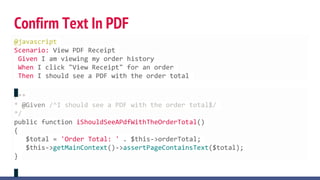 Confirm Text In PDF
/**
* @Given /^I should see a PDF with the order total$/
*/
public function iShouldSeeAPdfWithTheOrderTotal()
{
$total = 'Order Total: ' . $this->orderTotal;
$this->getMainContext()->assertPageContainsText($total);
}
@javascript
Scenario: View PDF Receipt
Given I am viewing my order history
When I click "View Receipt" for an order
Then I should see a PDF with the order total
 
