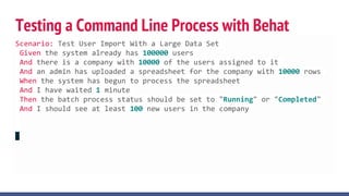 Testing a Command Line Process with Behat
Scenario: Test User Import With a Large Data Set
Given the system already has 100000 users
And there is a company with 10000 of the users assigned to it
And an admin has uploaded a spreadsheet for the company with 10000 rows
When the system has begun to process the spreadsheet
And I have waited 1 minute
Then the batch process status should be set to "Running" or "Completed"
And I should see at least 100 new users in the company
 