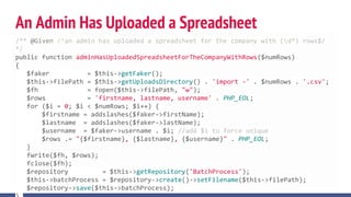 An Admin Has Uploaded a Spreadsheet
/** @Given /^an admin has uploaded a spreadsheet for the company with (d*) rows$/
*/
public function adminHasUploadedSpreadsheetForTheCompanyWithRows($numRows)
{
$faker = $this->getFaker();
$this->filePath = $this->getUploadsDirectory() . 'import -' . $numRows . '.csv';
$fh = fopen($this->filePath, "w");
$rows = 'firstname, lastname, username' . PHP_EOL;
for ($i = 0; $i < $numRows; $i++) {
$firstname = addslashes($faker->firstName);
$lastname = addslashes($faker->lastName);
$username = $faker->username . $i; //add $i to force unique
$rows .= "{$firstname}, {$lastname}, {$username}" . PHP_EOL;
}
fwrite($fh, $rows);
fclose($fh);
$repository = $this->getRepository('BatchProcess');
$this->batchProcess = $repository->create()->setFilename($this->filePath);
$repository->save($this->batchProcess);
 