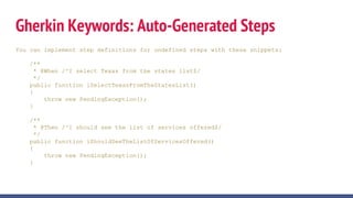 Gherkin Keywords: Auto-Generated Steps
You can implement step definitions for undefined steps with these snippets:
/**
* @When /^I select Texas from the states list$/
*/
public function iSelectTexasFromTheStatesList()
{
throw new PendingException();
}
/**
* @Then /^I should see the list of services offered$/
*/
public function iShouldSeeTheListOfServicesOffered()
{
throw new PendingException();
}
 