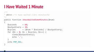 I Have Waited 1 Minute
/**
* @When /^I have waited (d+) minutes?$/
*/
public function iHaveWaitedSomeMinutes($num)
{
$seconds = 60;
$outputEvery = 30;
$cycles = ($num * $seconds) / $outputEvery;
for ($i = 0; $i < $cycles; $i++) {
sleep($outputEvery);
echo '.';
}
echo PHP_EOL;
}
 