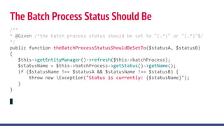 The Batch Process Status Should Be
/**
* @Given /^the batch process status should be set to "(.*)" or "(.*)"$/
*/
public function theBatchProcessStatusShouldBeSetTo($statusA, $statusB)
{
$this->getEntityManager()->refresh($this->batchProcess);
$statusName = $this->batchProcess->getStatus()->getName();
if ($statusName !== $statusA && $statusName !== $statusB) {
throw new Exception("Status is currently: {$statusName}");
}
}
 