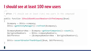 I should see at least 100 new users
/**
* @Then /^I should see at least (d+) new users in the company$/
*/
public function iShouldSeeAtLeastNewUsersInTheCompany($num)
{
$company = $this->company;
$this->getEntityManager()->refresh($company);
$companyNumUsersNow = $company->getUserCompanies()->count();
$originalNumUsers = $this->companyNumUsers;
$difference = ($companyNumUsersNow - $originalNumUsers);
$this->assertGreaterThanOrEqual($num, $difference);
}
 