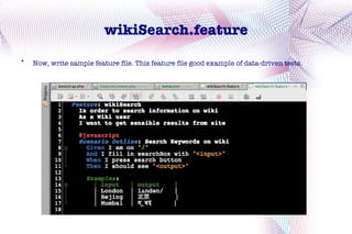 wikiSearch.feature

    Now, write sample feature file. This feature file good example of data-driven tests.
 