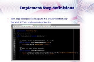 Implement Step definitions


    Now, copy example code and paste it in 'FeatureContext.php'

    Use Mink API's to implement steps like this
 