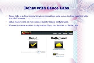 Behat with Sauce Labs

    Sauce Labs is a cloud testing service which allows tests to run in cloud machine with
    specified browser. http://saucelabs.com/

    Behat features can be run on sauce labs by simple configuration

    We need to create another configuration file to run features on Sauce Labs.
 