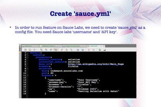 Create 'sauce.yml'

    In order to run feature on Sauce Labs, we need to create 'sauce.yml' as a
    config file. You need Sauce labs 'username' and 'API key'.
 
