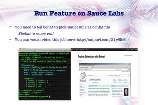 Run Feature on Sauce Labs

    You need to tell behat to pick 'sauce.yml' as config file
      $behat -c sauce.yml

    You can watch video this job here: http://snipurl.com/21y5lb6
 