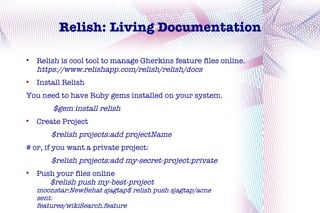 Relish: Living Documentation


    Relish is cool tool to manage Gherkins feature files online.
    https://www.relishapp.com/relish/relish/docs

    Install Relish
You need to have Ruby gems installed on your system.
        $gem install relish

    Create Project
        $relish projects:add projectName
# or, if you want a private project:
        $relish projects:add my-secret-project:private

    Push your files online
       $relish push my-best-project
    moonstar:NewBehat sjagtap$ relish push sjagtap/acne
    sent:
    features/wikiSearch.feature
 