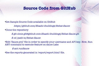 Source Code from GitHub


Get Sample Source Code available on GitHub




       https://github.com/Shashi-ibuildings/Behat-Sauce
Clone the repository




     $ git clone git@github.com:Shashi-ibuildings/Behat-Sauce.git
     $ cd /path to/Behat-Sauce
Edit ‘Sauce.yml’ file in order to specify your username and API key. Now, Run



ANT command to execute feature on sauce Labs
      $ ant runSauce
See the reports generated in 'report/report.html' file.

 