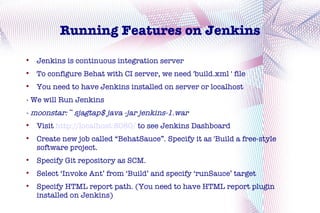 Running Features on Jenkins

    Jenkins is continuous integration server

    To configure Behat with CI server, we need 'build.xml ' file

    You need to have Jenkins installed on server or localhost
- We will Run Jenkins
- moonstar:~ sjagtap$ java -jar jenkins-1.war

    Visit http://localhost:8080/ to see Jenkins Dashboard

    Create new job called “BehatSauce”. Specify it as 'Build a free-style
    software project.

    Specify Git repository as SCM.

    Select ‘Invoke Ant’ from ‘Build’ and specify ‘runSauce’ target

    Specify HTML report path. (You need to have HTML report plugin
    installed on Jenkins)
 