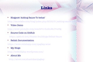 Links


     Blogpost 'Adding Sauce To behat'
http://saucelabs.com/blog/index.php/2012/01/adding-sauce-to-behat/

     Video Demo
http://www.youtube.com/watch?v=Zu9mWuVvsUQ

     Source Code on GitHub
    https://github.com/Shashi-ibuildings/Behat-Sauce

     Relish Documentation
https://www.relishapp.com/sjagtap/acne

     My Blogs
http://lestbddphp.wordpress.com/

     About Me
    http://about.me/shashikantjagtap
 