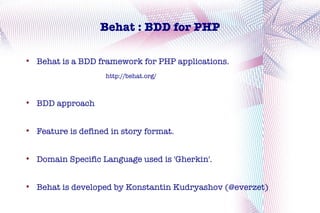 Behat : BDD for PHP


    Behat is a BDD framework for PHP applications.
                     http://behat.org/




    BDD approach



    Feature is defined in story format.



    Domain Specific Language used is 'Gherkin'.



    Behat is developed by Konstantin Kudryashov (@everzet)
 