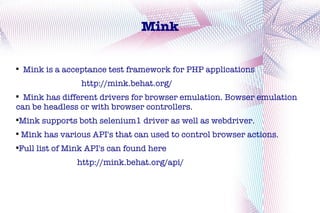 Mink


    Mink is a acceptance test framework for PHP applications
                   http://mink.behat.org/

  Mink has different drivers for browser emulation. Bowser emulation
can be headless or with browser controllers.
Mink supports both selenium1 driver as well as webdriver.




    Mink has various API's that can used to control browser actions.
Full list of Mink API's can found here




                 http://mink.behat.org/api/
 