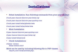 Installations


    Behat Installation: Run following commands from your pear channel
$ sudo pear channel-discover pear.behat.org
$ sudo pear channel-discover pear.symfony.com
$ sudo pear install behat/gherkin-beta
$ sudo pear install behat/behat-beta

    Mink Installation
$ pear channel-discover pear.symfony.com
$ pear channel-discover pear.behat.org
$ pear install behat/mink

    Check Installations
$ behat –version
   Behat version 2.2.0
Mink can be used by including following file in PHP classes.
    require_once 'mink/autoload.php';
 