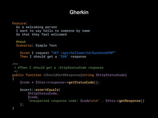 Gherkin
Feature:
As a welcoming person
I want to say hello to someone by name
So that they feel welcomed
@test
Scenario: Simple Test
Given I request "GET /api/helloworld/SunshinePHP”
Then I should get a "200" response
/**
* @Then I should get a :httpStatusCode response
*/
public function iShouldGetAResponse(string $httpStatusCode)
{
$code = $this->response->getStatusCode();
Assert::assertEquals(
$httpStatusCode,
$code,
"Unexpected response code: $codenn" . $this->getResponse()
);
}
 