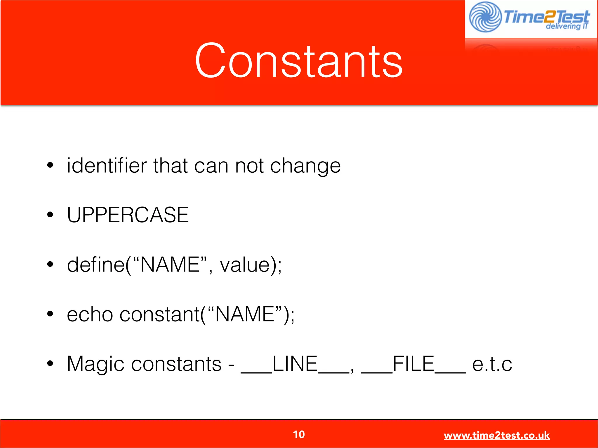 Constants
•

identiﬁer that can not change

•

UPPERCASE

•

deﬁne(“NAME”, value);

•

echo constant(“NAME”);

•

Magic constants - ___LINE___, ___FILE___ e.t.c

10

www.time2test.co.uk

 