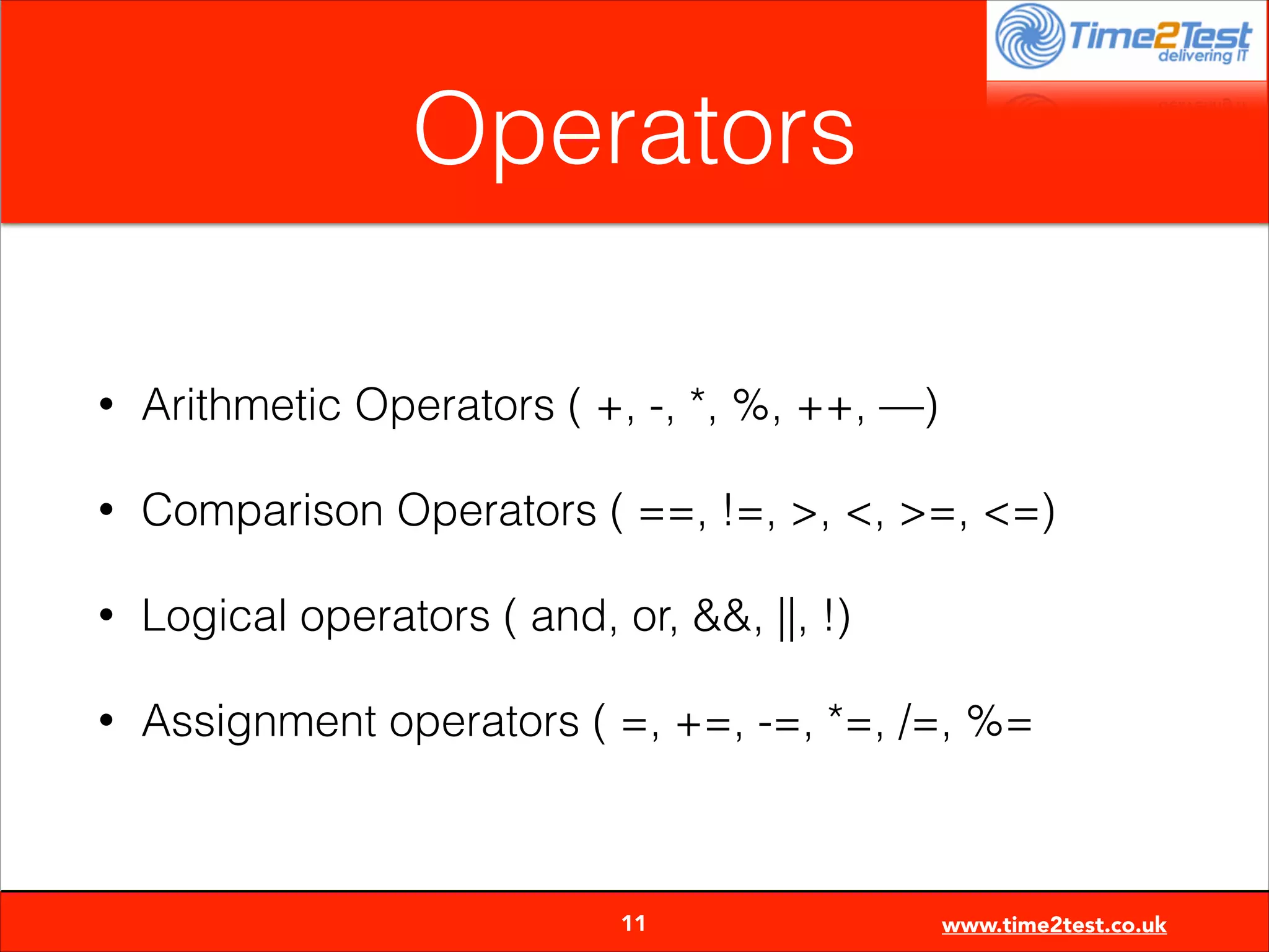 Operators
•

Arithmetic Operators ( +, -, *, %, ++, —)

•

Comparison Operators ( ==, !=, >, <, >=, <=)

•

Logical operators ( and, or, &&, ||, !)

•

Assignment operators ( =, +=, -=, *=, /=, %=


11

www.time2test.co.uk

 