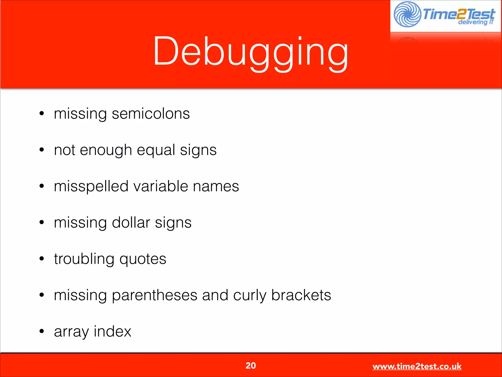 Debugging
•

missing semicolons

•

not enough equal signs

•

misspelled variable names

•

missing dollar signs

•

troubling quotes

•

missing parentheses and curly brackets

•

array index

20

www.time2test.co.uk

 