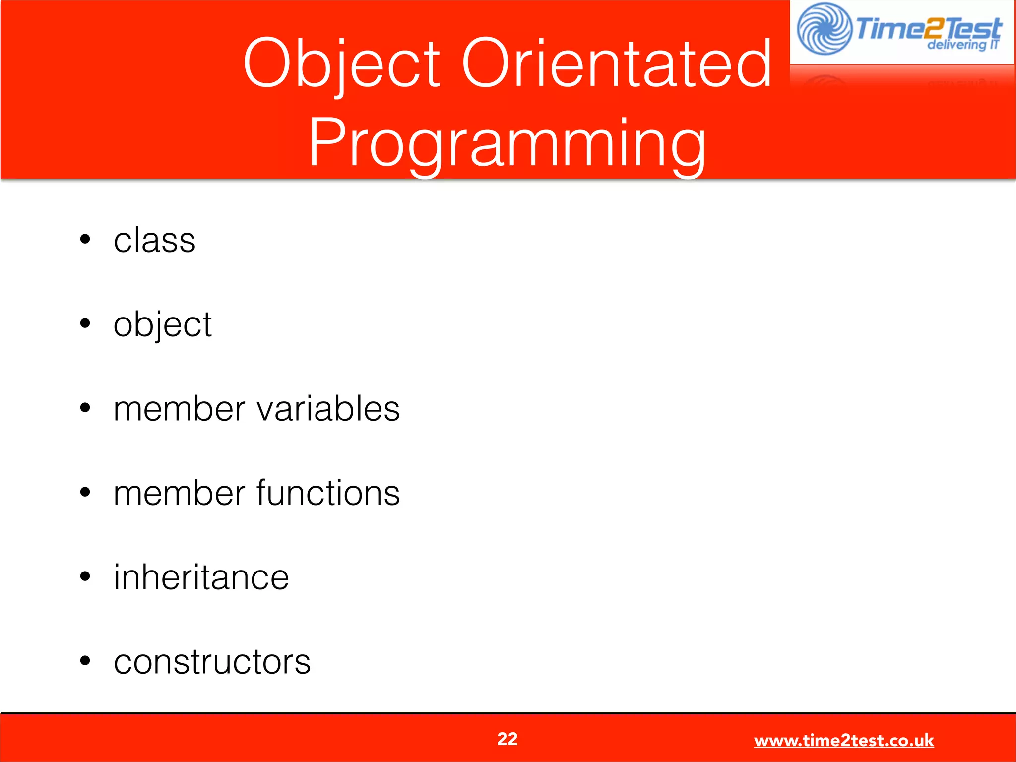Object Orientated
Programming
•

class

•

object

•

member variables

•

member functions

•

inheritance

•

constructors

22

www.time2test.co.uk

 