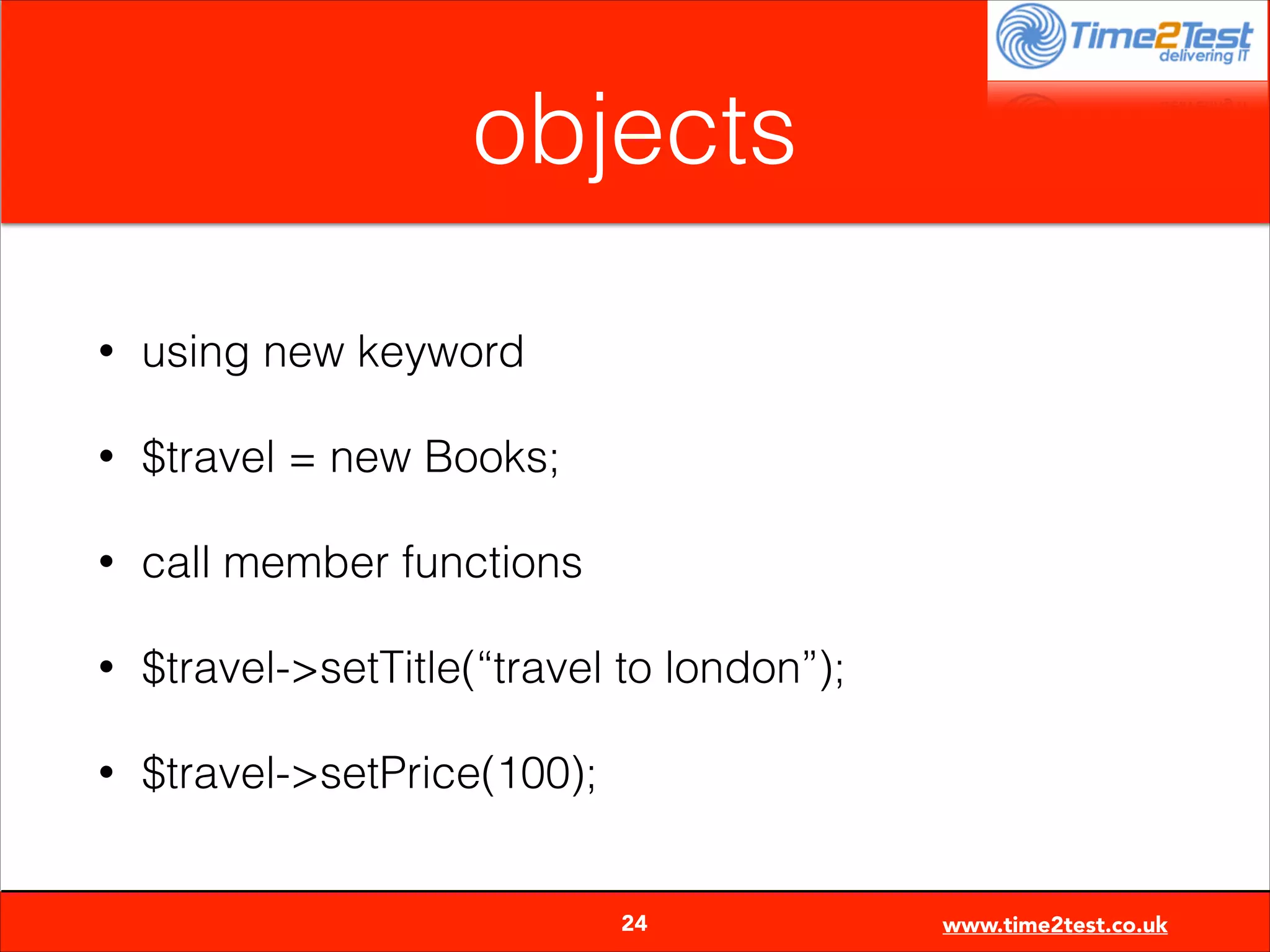 objects
•

using new keyword

•

$travel = new Books;

•

call member functions

•

$travel->setTitle(“travel to london”);

•

$travel->setPrice(100);

24

www.time2test.co.uk

 