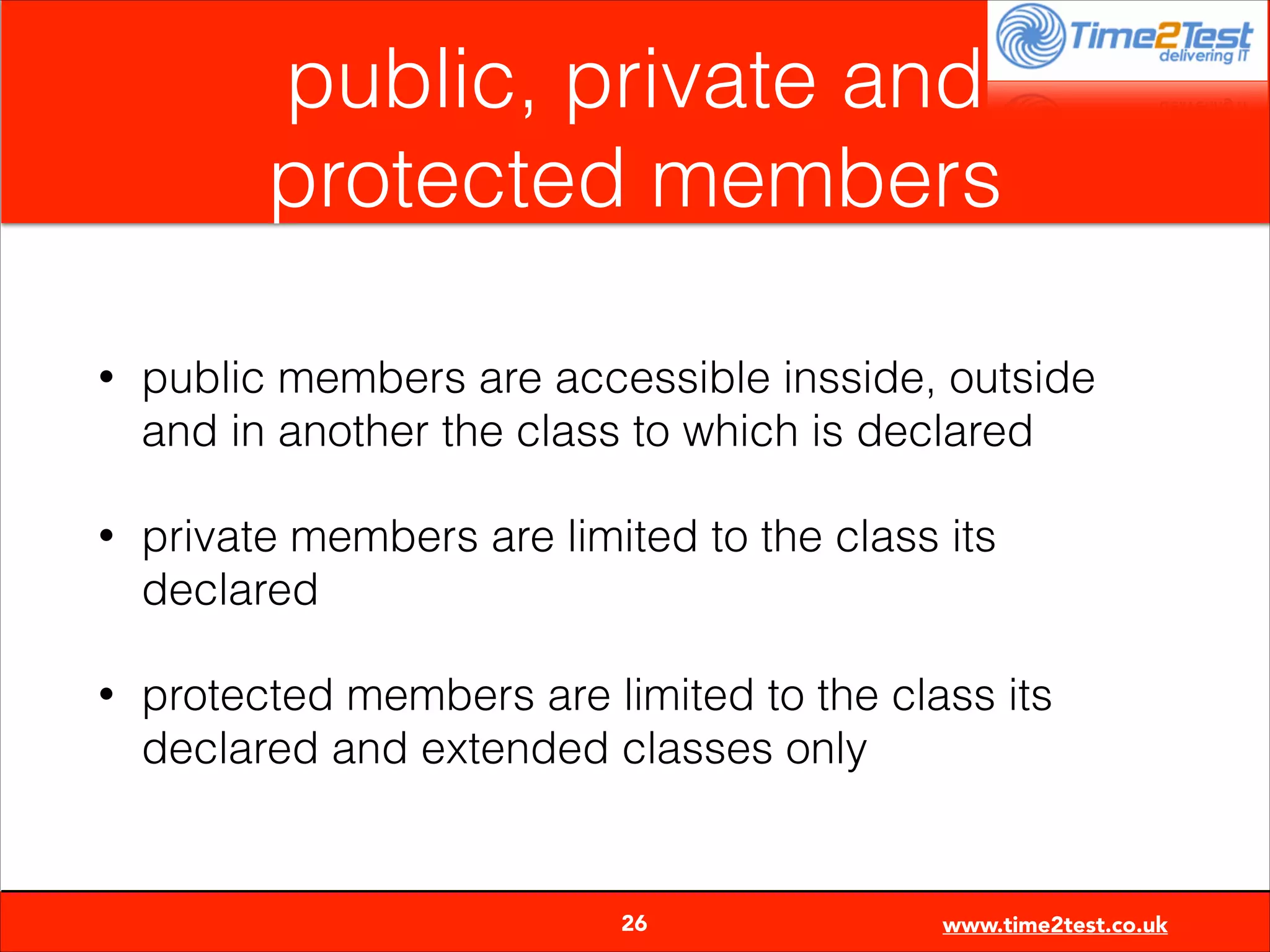 public, private and
protected members
•

public members are accessible insside, outside
and in another the class to which is declared

•

private members are limited to the class its
declared

•

protected members are limited to the class its
declared and extended classes only


26

www.time2test.co.uk

 