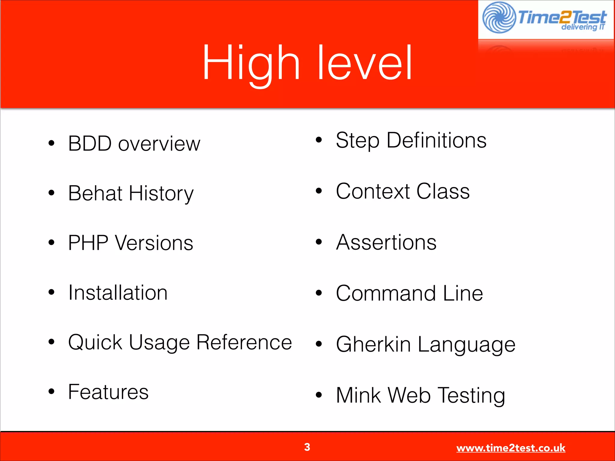 High level
•

BDD overview

•

Step Deﬁnitions

•

Behat History

•

Context Class

•

PHP Versions

•

Assertions

•

Installation

•

Command Line

•

Quick Usage Reference

•

Gherkin Language

•

Features

•

Mink Web Testing


3

www.time2test.co.uk

 
