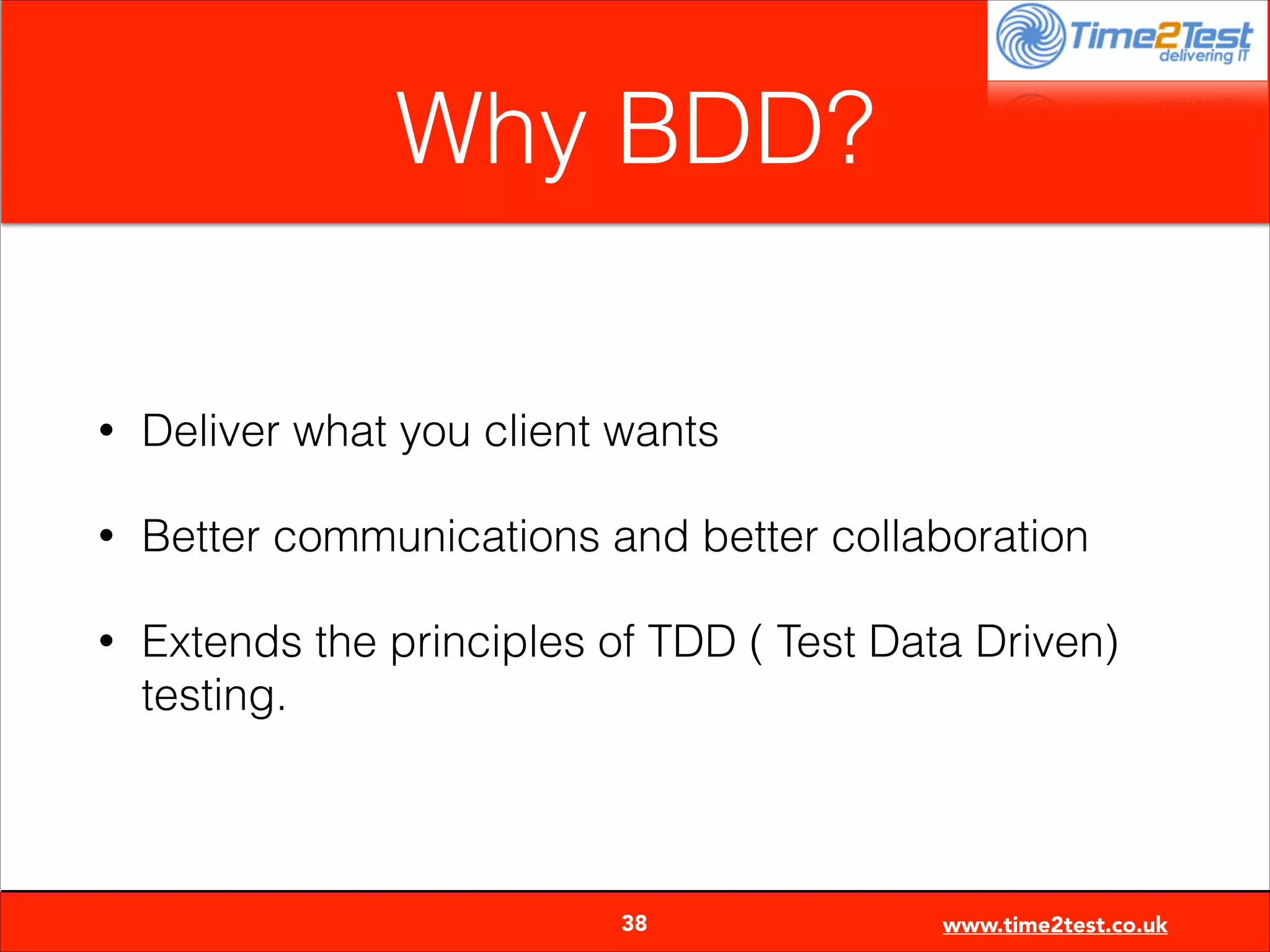 Why BDD?
•

Deliver what you client wants

•

Better communications and better collaboration

•

Extends the principles of TDD ( Test Data Driven)
testing.


38

www.time2test.co.uk

 