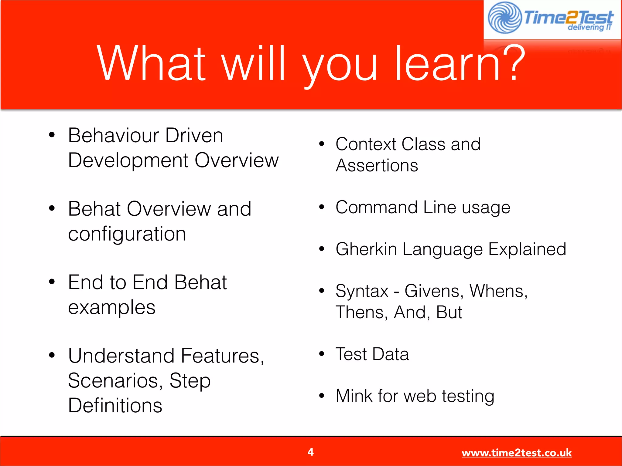 What will you learn?
•

Behaviour Driven
Development Overview

•

Behat Overview and
conﬁguration

•

Gherkin Language Explained

•

Syntax - Givens, Whens,
Thens, And, But

•

Test Data

•


4

Command Line usage

•

Understand Features,
Scenarios, Step
Deﬁnitions

Context Class and
Assertions

•

End to End Behat
examples

•

•

Mink for web testing
www.time2test.co.uk

 