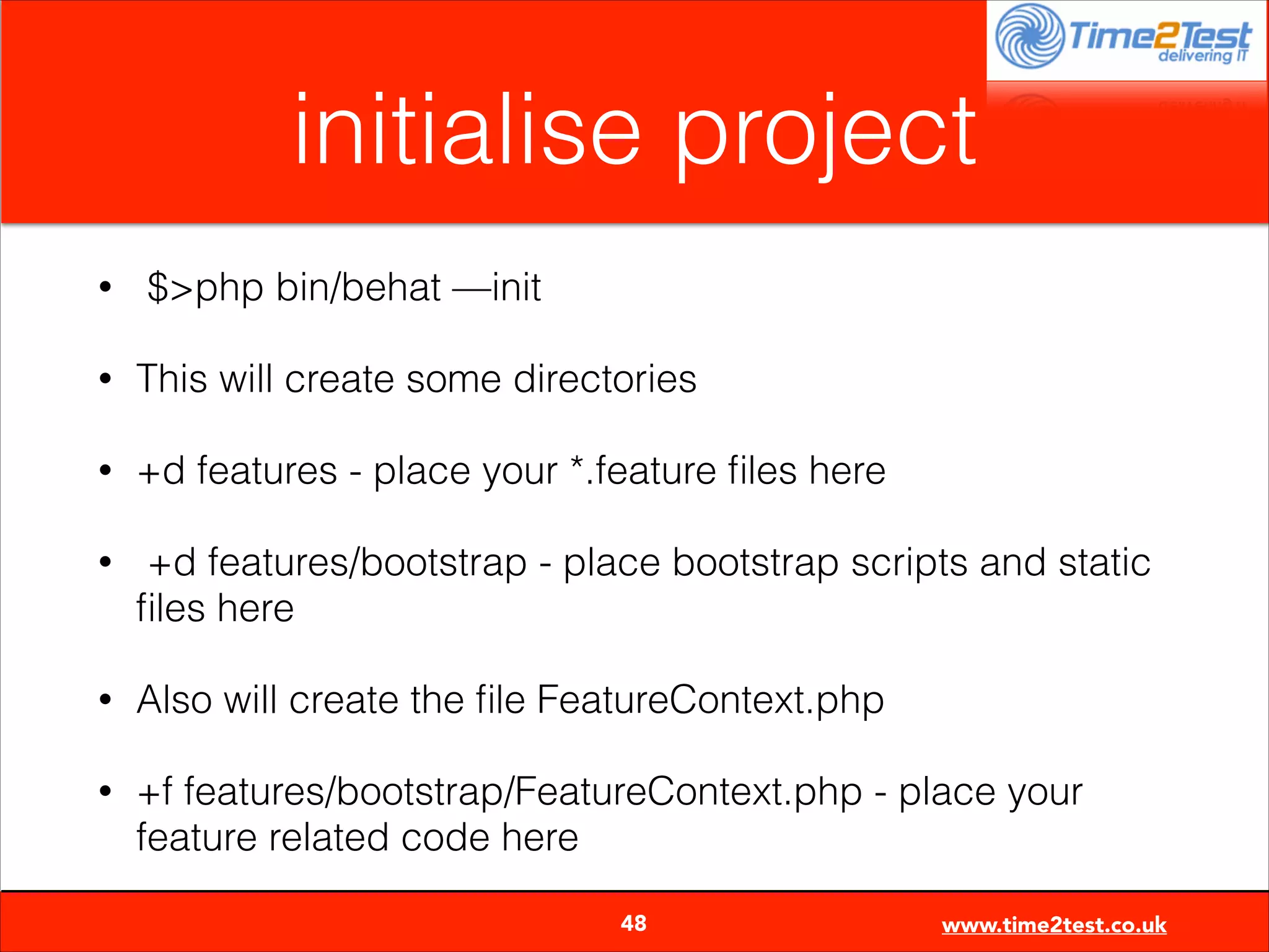 initialise project
•

$>php bin/behat —init

•

This will create some directories

•

+d features - place your *.feature ﬁles here

•

+d features/bootstrap - place bootstrap scripts and static
ﬁles here

•

Also will create the ﬁle FeatureContext.php

•

+f features/bootstrap/FeatureContext.php - place your
feature related code here

48

www.time2test.co.uk

 