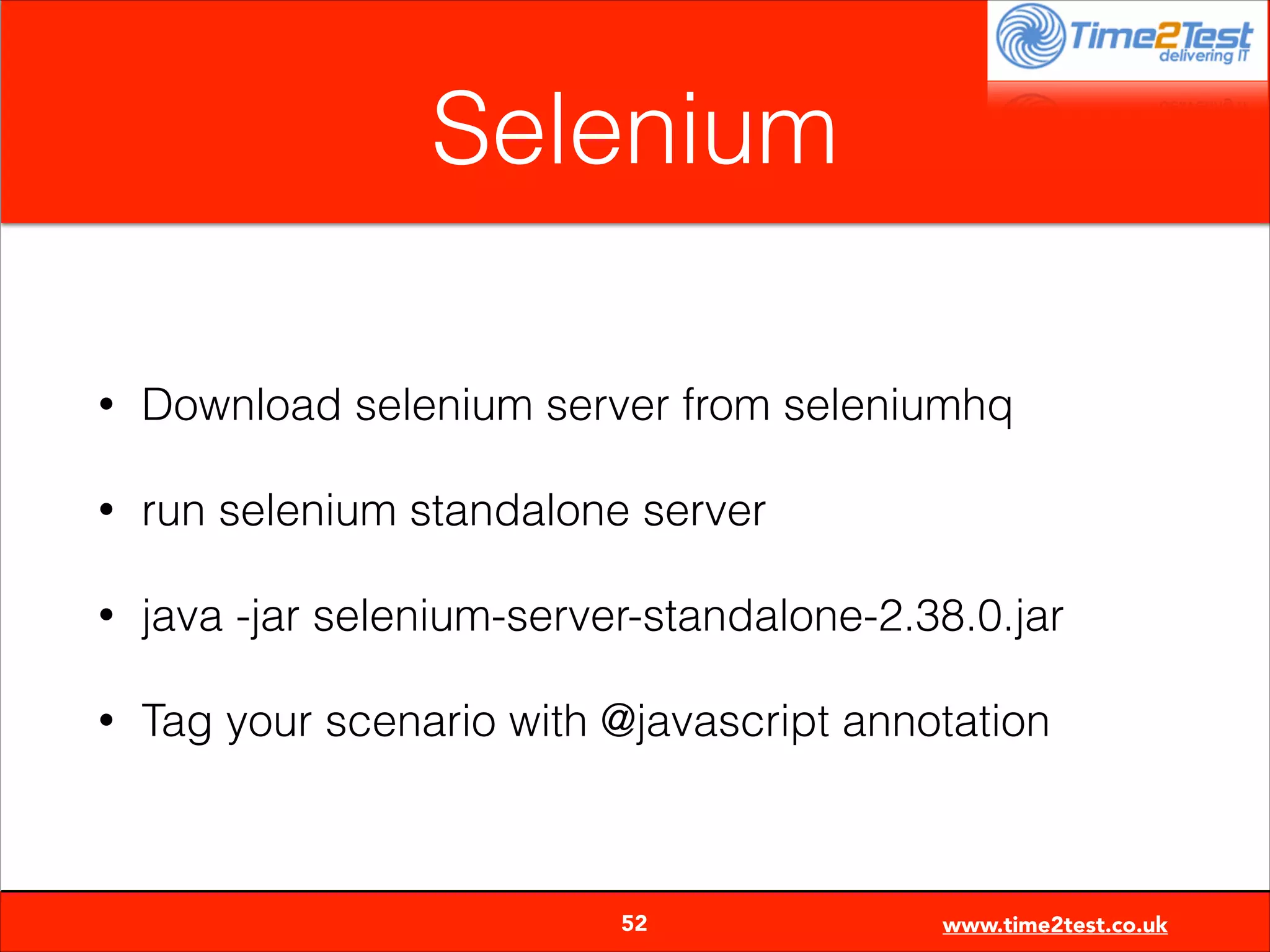 Selenium
•

Download selenium server from seleniumhq

•

run selenium standalone server

•

java -jar selenium-server-standalone-2.38.0.jar

•

Tag your scenario with @javascript annotation


52

www.time2test.co.uk

 