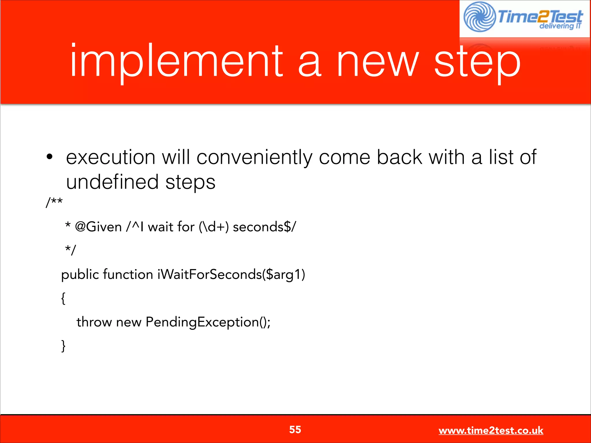 implement a new step
execution will conveniently come back with a list of
undeﬁned steps

•
/**

* @Given /^I wait for (d+) seconds$/
*/
public function iWaitForSeconds($arg1)
{
throw new PendingException();
}


55

www.time2test.co.uk

 