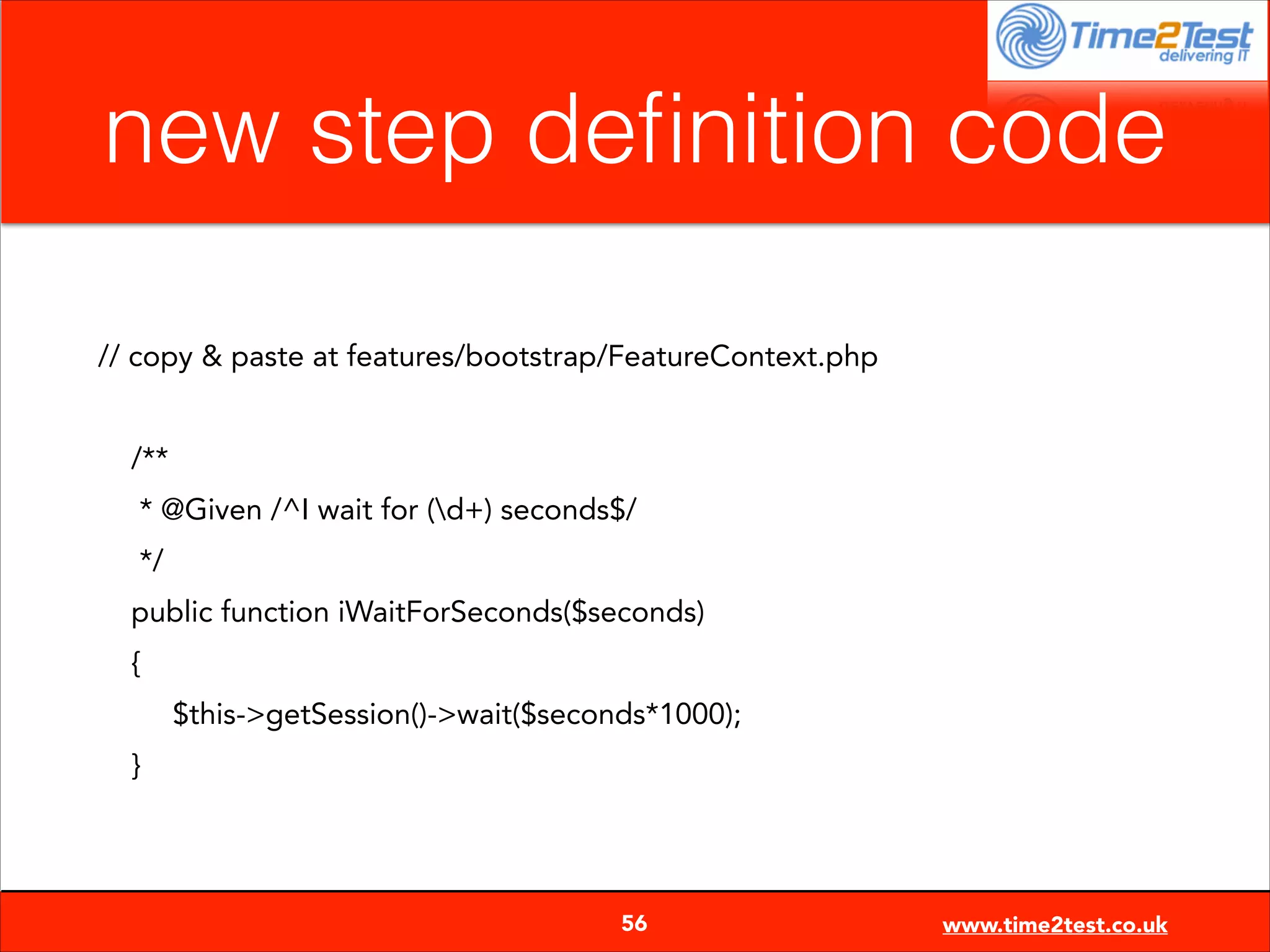 new step deﬁnition code
// copy & paste at features/bootstrap/FeatureContext.php

!
/**
* @Given /^I wait for (d+) seconds$/
*/
public function iWaitForSeconds($seconds)
{
$this->getSession()->wait($seconds*1000);
}


56

www.time2test.co.uk

 
