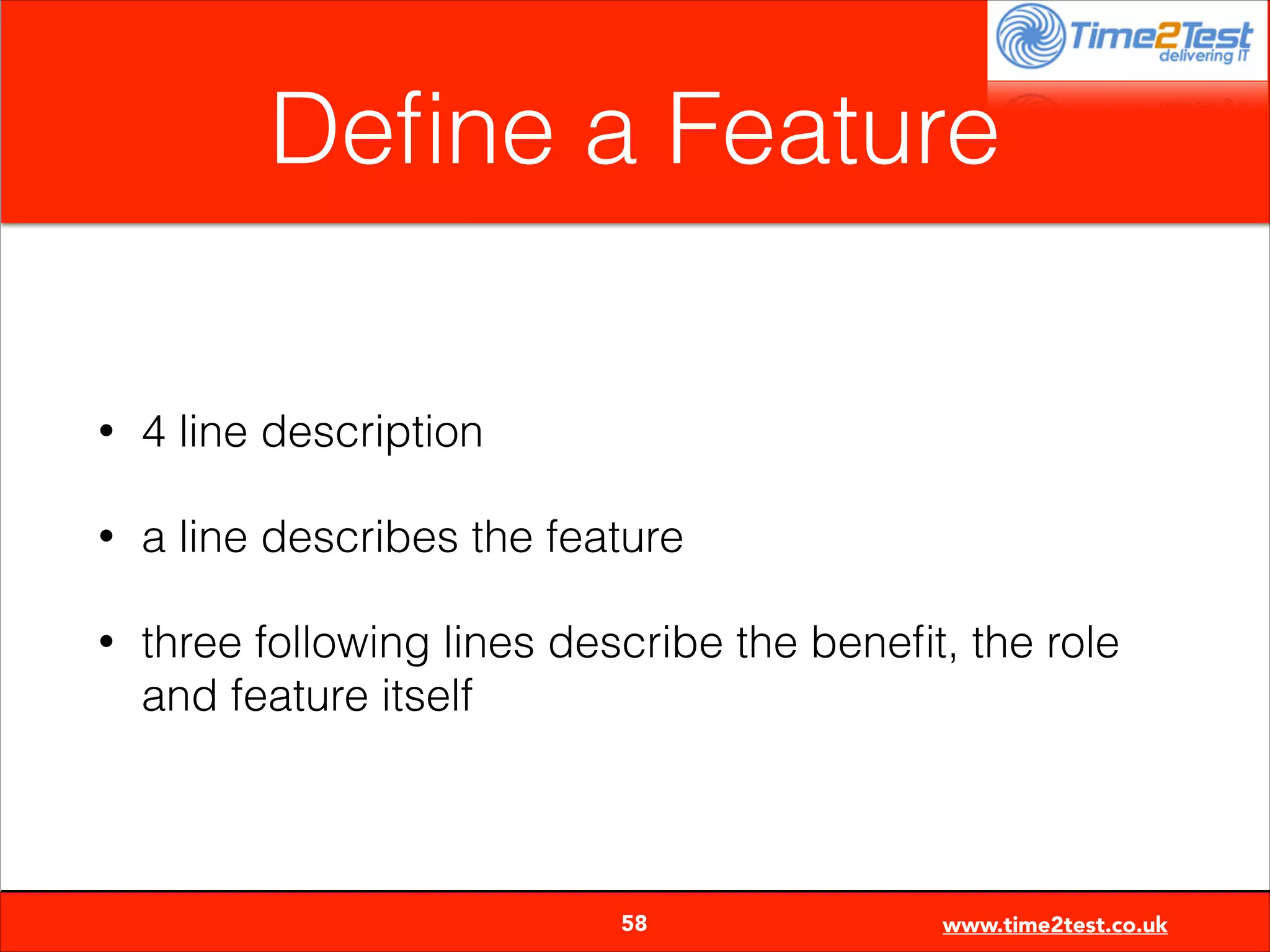 Deﬁne a Feature
•

4 line description

•

a line describes the feature

•

three following lines describe the beneﬁt, the role
and feature itself


58

www.time2test.co.uk

 