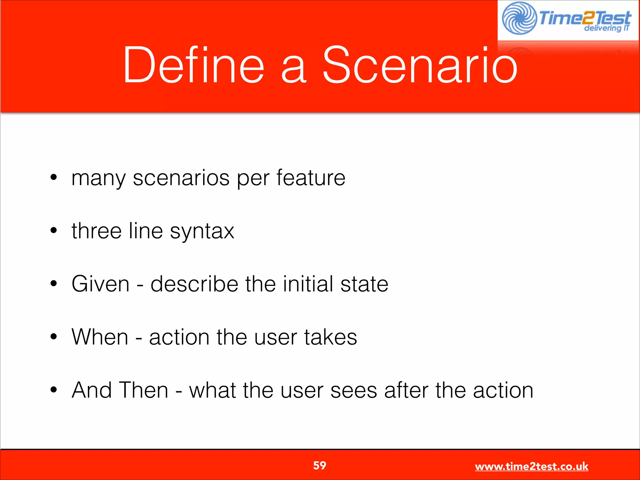 Deﬁne a Scenario
•

many scenarios per feature

•

three line syntax

•

Given - describe the initial state

•

When - action the user takes

•

And Then - what the user sees after the action

59

www.time2test.co.uk

 