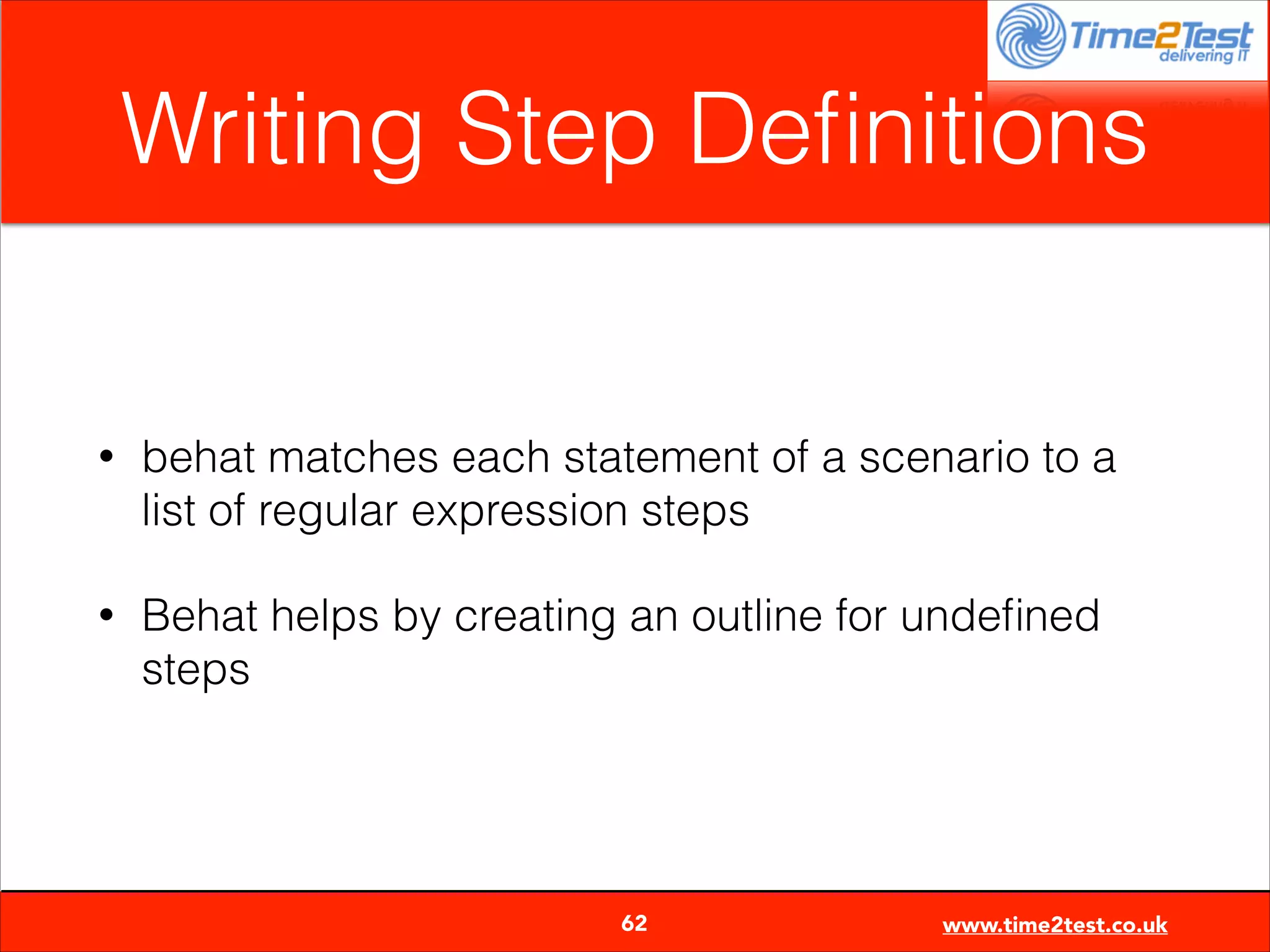 Writing Step Deﬁnitions

•

behat matches each statement of a scenario to a
list of regular expression steps

•

Behat helps by creating an outline for undeﬁned
steps


62

www.time2test.co.uk

 