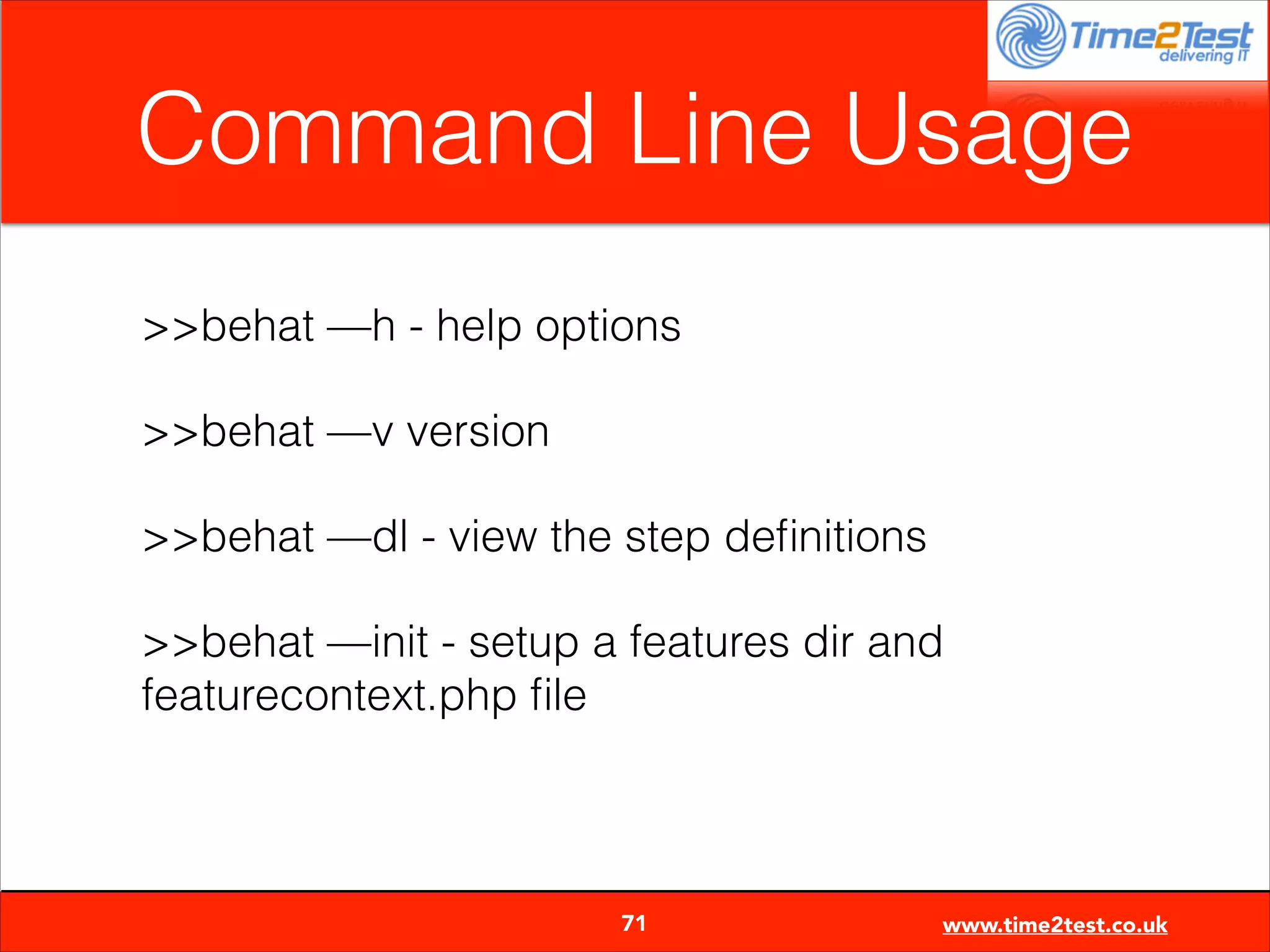 Command Line Usage
>>behat —h - help options
>>behat —v version
>>behat —dl - view the step deﬁnitions
>>behat —init - setup a features dir and
featurecontext.php ﬁle


71

www.time2test.co.uk

 