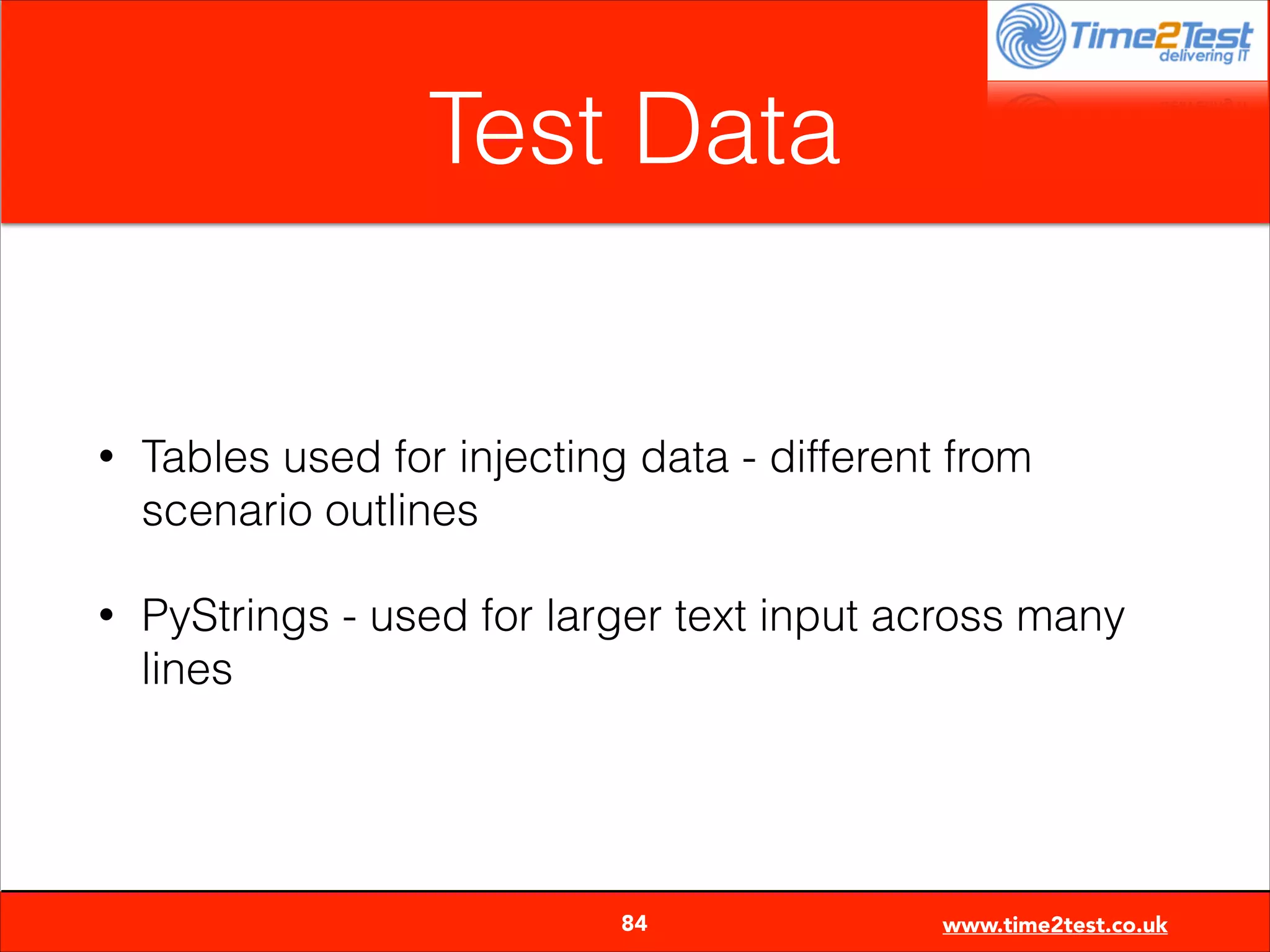 Test Data

•

Tables used for injecting data - different from
scenario outlines

•

PyStrings - used for larger text input across many
lines


84

www.time2test.co.uk

 