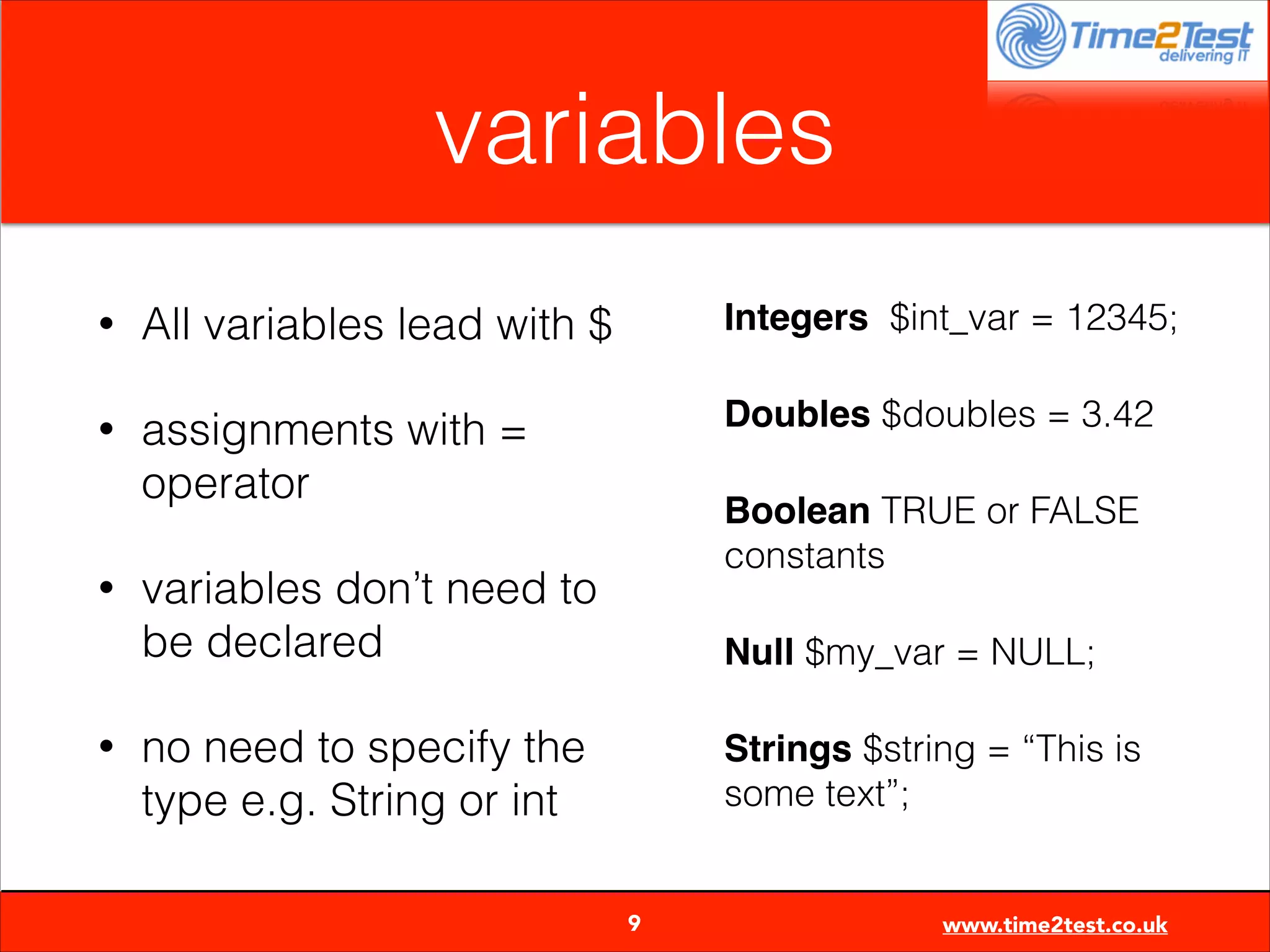 variables
•

All variables lead with $

Integers $int_var = 12345;

•

assignments with =
operator

Doubles $doubles = 3.42

•

•

Boolean TRUE or FALSE
constants

variables don’t need to
be declared

Null $my_var = NULL;

no need to specify the
type e.g. String or int

Strings $string = “This is
some text”;


9

www.time2test.co.uk

 