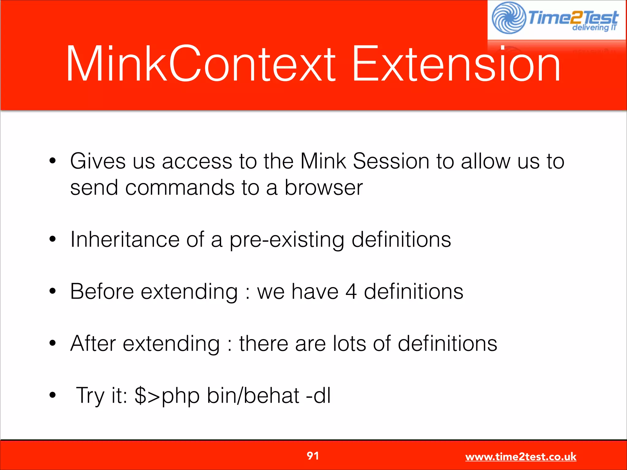 MinkContext Extension
•

Gives us access to the Mink Session to allow us to
send commands to a browser

•

Inheritance of a pre-existing deﬁnitions

•

Before extending : we have 4 deﬁnitions

•

After extending : there are lots of deﬁnitions

•

Try it: $>php bin/behat -dl

91

www.time2test.co.uk

 