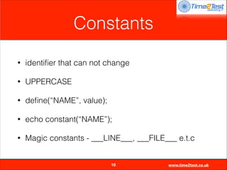 Constants
•

identiﬁer that can not change

•

UPPERCASE

•

deﬁne(“NAME”, value);

•

echo constant(“NAME”);

•

Magic constants - ___LINE___, ___FILE___ e.t.c

10

www.time2test.co.uk

 
