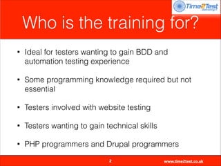 Who is the training for?
•

Ideal for testers wanting to gain BDD and
automation testing experience

•

Some programming knowledge required but not
essential

•

Testers involved with website testing

•

Testers wanting to gain technical skills

•

PHP programmers and Drupal programmers

2

www.time2test.co.uk

 