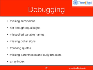 Debugging
•

missing semicolons

•

not enough equal signs

•

misspelled variable names

•

missing dollar signs

•

troubling quotes

•

missing parentheses and curly brackets

•

array index

20

www.time2test.co.uk

 