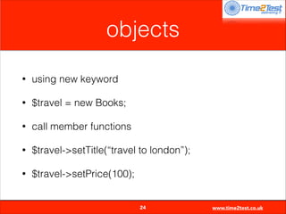 objects
•

using new keyword

•

$travel = new Books;

•

call member functions

•

$travel->setTitle(“travel to london”);

•

$travel->setPrice(100);

24

www.time2test.co.uk

 