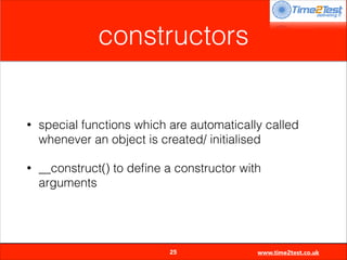 constructors

•

special functions which are automatically called
whenever an object is created/ initialised

•

__construct() to deﬁne a constructor with
arguments


25

www.time2test.co.uk

 