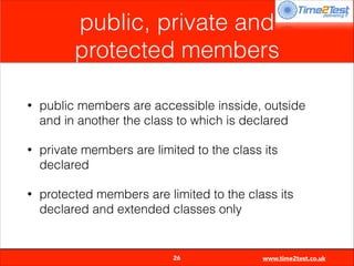 public, private and
protected members
•

public members are accessible insside, outside
and in another the class to which is declared

•

private members are limited to the class its
declared

•

protected members are limited to the class its
declared and extended classes only


26

www.time2test.co.uk

 