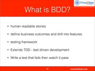 What is BDD?
•

human readable stories

•

deﬁne business outcomes and drill into features

•

testing framework

•

Extends TDD - test driven development

•

Write a test that fails then watch it pass

37

www.time2test.co.uk

 